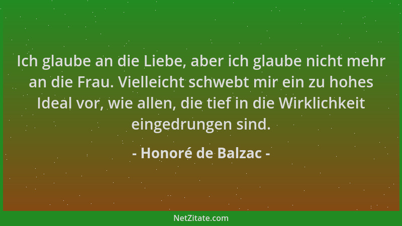 Honoré de Balzac - Ich glaube an die Liebe, aber ich glaube nicht mehr an die Frau. Vielleicht schwebt mir ein zu hohes Ide...