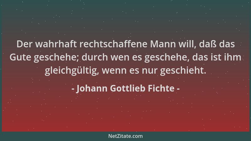 Johann Gottlieb Fichte - Der wahrhaft rechtschaffene Mann will, daß das Gute geschehe; durch wen es geschehe, das ist ihm g...