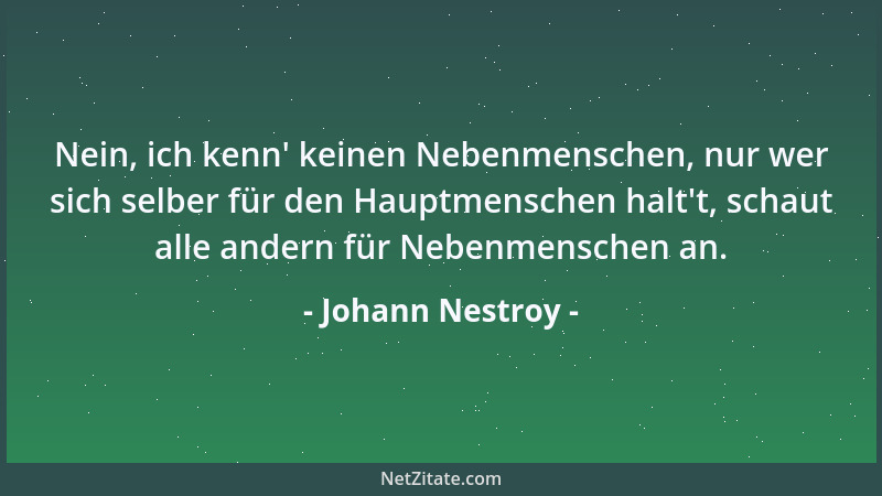 Johann Nestroy - Nein, ich kenn ' keinen Nebenmenschen, nur wer sich selber für den Hauptmenschen halt 't, schaut alle andern...