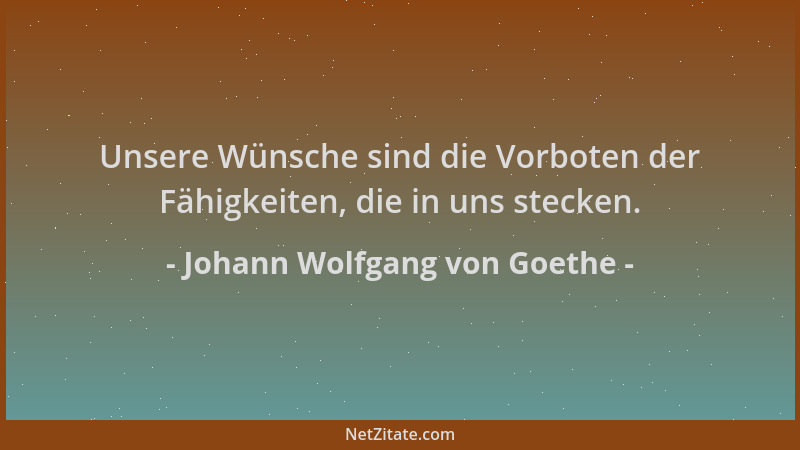 Johann Wolfgang von Goethe - Unsere Wünsche sind die Vorboten der Fähigkeiten, die in uns stecken....