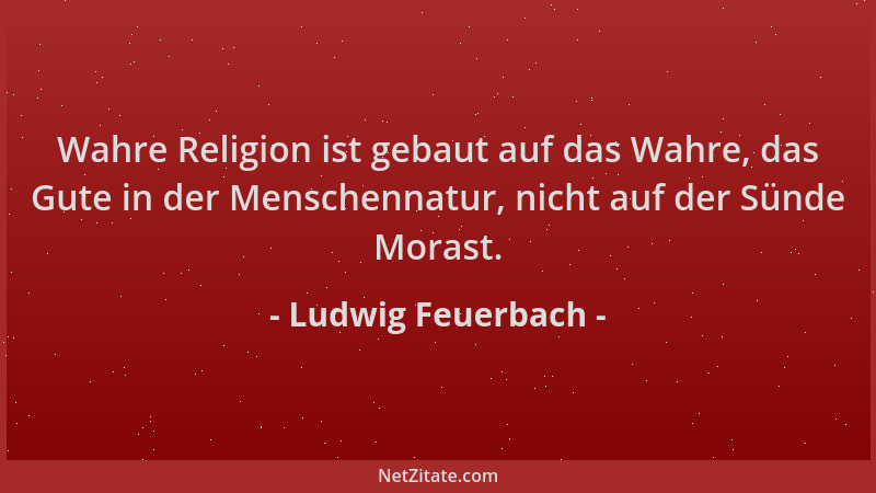 Ludwig Feuerbach - Wahre Religion ist gebaut auf das Wahre, das Gute in der Menschennatur, nicht auf der Sünde Morast....