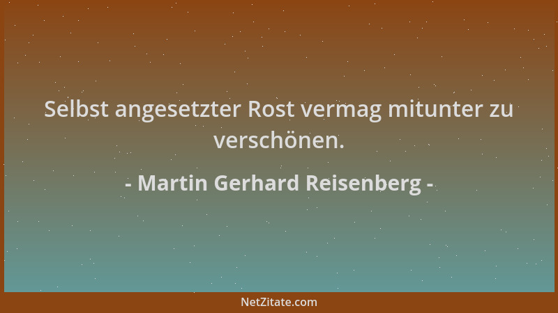 Martin Gerhard Reisenberg - Selbst angesetzter Rost vermag mitunter zu verschönen....