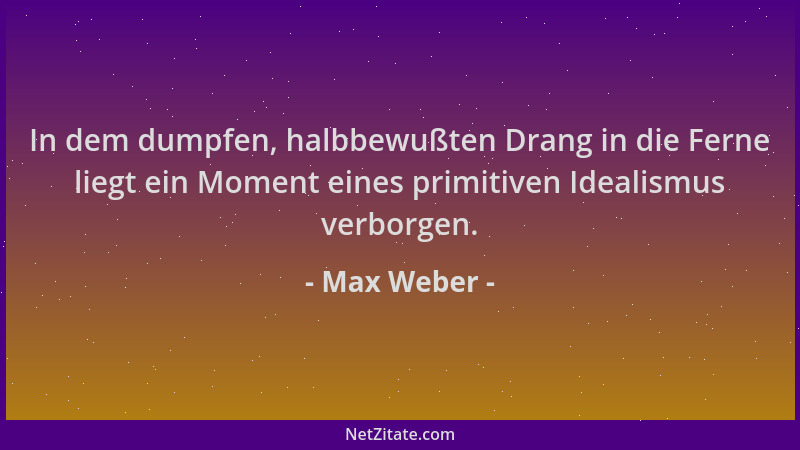 Max Weber - In dem dumpfen, halbbewußten Drang in die Ferne liegt ein Moment eines primitiven Idealismus verborgen....