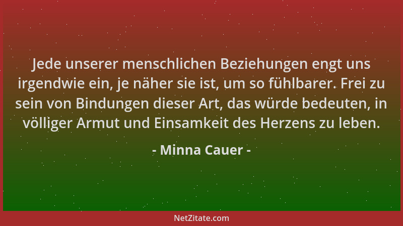 Minna Cauer - Jede unserer menschlichen Beziehungen engt uns irgendwie ein, je näher sie ist, um so fühlbarer. Frei zu sein...