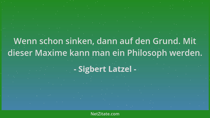 Sigbert Latzel - Wenn schon sinken, dann auf den Grund. Mit dieser Maxime kann man ein Philosoph werden....