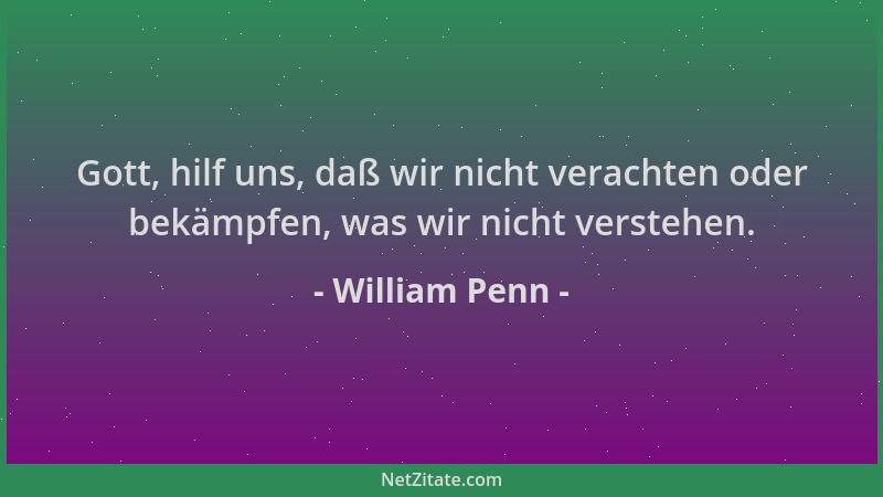 William Penn - Gott, hilf uns, daß wir nicht verachten oder bekämpfen, was wir nicht verstehen....
