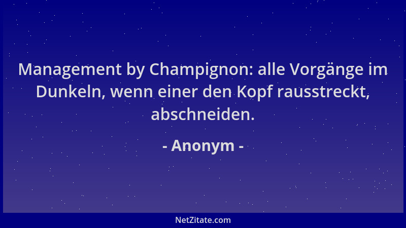 Anonym - Management by Champignon: alle Vorgänge im Dunkeln, wenn einer den Kopf rausstreckt, abschneiden....