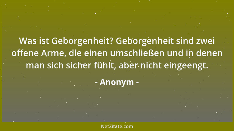 Anonym - Was ist Geborgenheit? Geborgenheit sind zwei offene Arme, die einen umschließen und in denen man sich sicher fühlt...