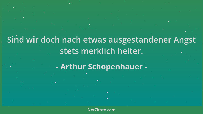 Arthur Schopenhauer - Sind wir doch nach etwas ausgestandener Angst stets merklich heiter....