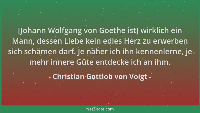 Christian Gottlob von Voigt - [Johann Wolfgang von Goethe ist] wirklich ein Mann, dessen Liebe kein edles Herz zu erwerben...
