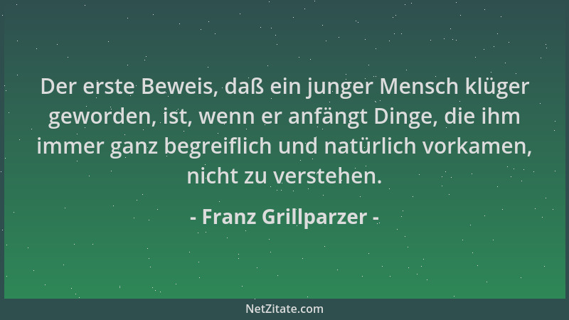 Franz Grillparzer - Der erste Beweis, daß ein junger Mensch klüger geworden, ist, wenn er anfängt Dinge, die ihm immer ganz...