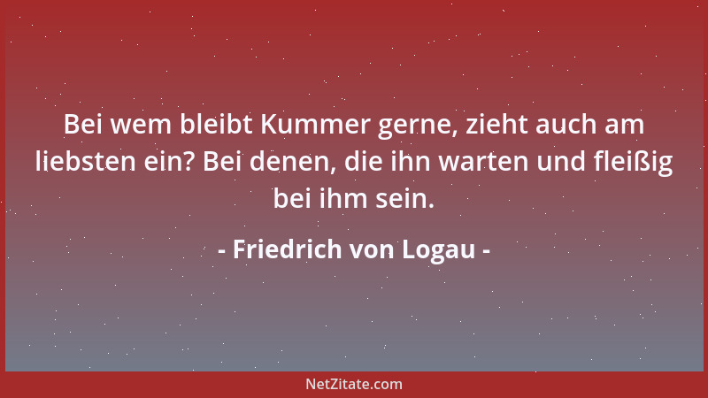 Friedrich von Logau - Bei wem bleibt Kummer gerne, zieht auch am liebsten ein? Bei denen, die ihn warten und fleißig bei ih...