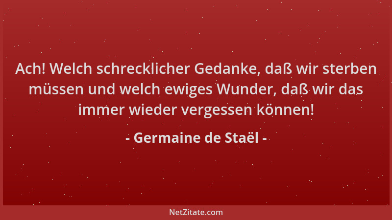 Germaine de Staël - Ach! Welch schrecklicher Gedanke, daß wir sterben müssen und welch ewiges Wunder, daß wir das immer wie...