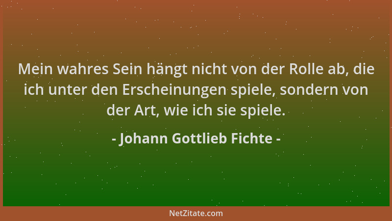 Johann Gottlieb Fichte - Mein wahres Sein hängt nicht von der Rolle ab, die ich unter den Erscheinungen spiele, sondern von...