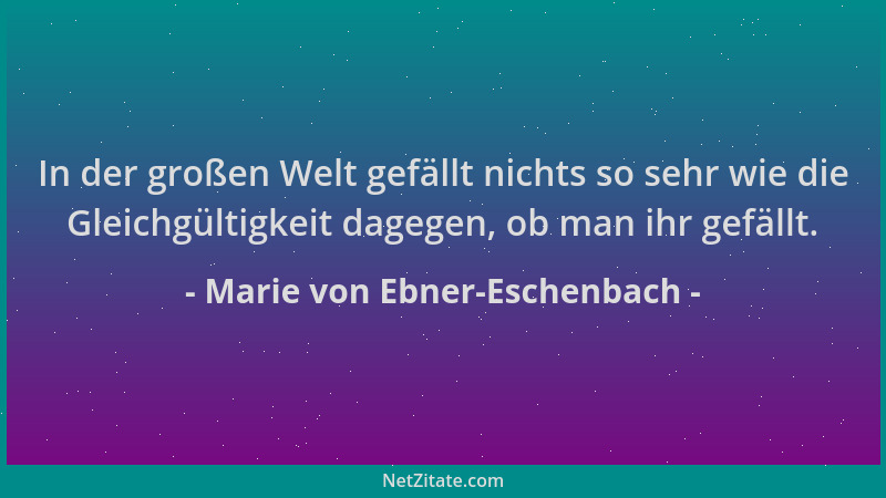 Marie von Ebner-Eschenbach - In der großen Welt gefällt nichts so sehr wie die Gleichgültigkeit dagegen, ob man ihr gefällt...