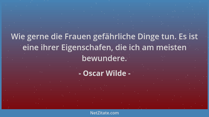 Oscar Wilde - Wie gerne die Frauen gefährliche Dinge tun. Es ist eine ihrer Eigenschafen, die ich am meisten bewundere....
