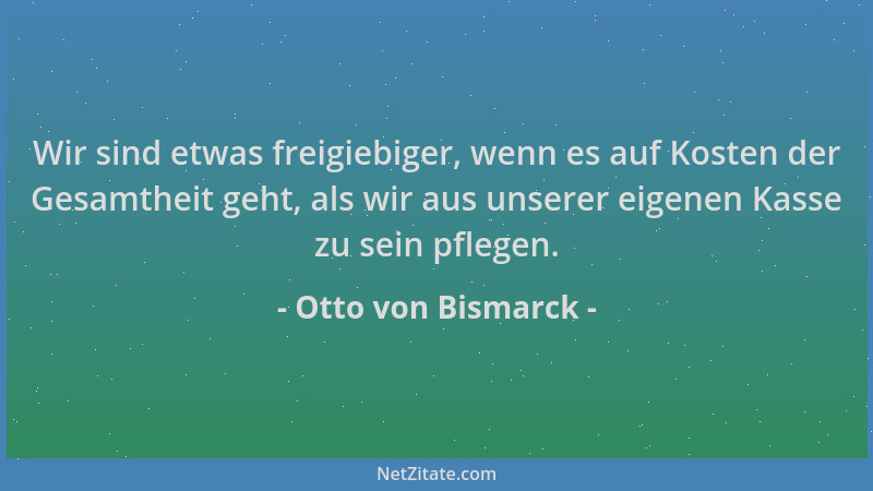 Otto von Bismarck - Wir sind etwas freigiebiger, wenn es auf Kosten der Gesamtheit geht, als wir aus unserer eigenen Kasse...