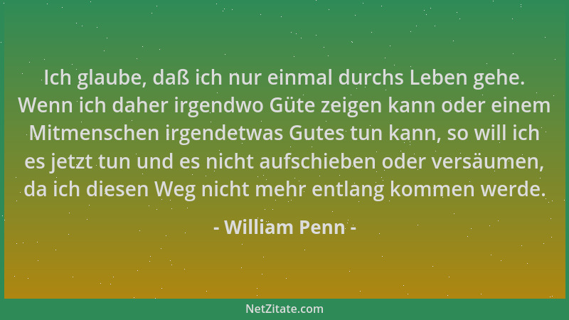 William Penn - Ich glaube, daß ich nur einmal durchs Leben gehe. Wenn ich daher irgendwo Güte zeigen kann oder einem Mitmen...