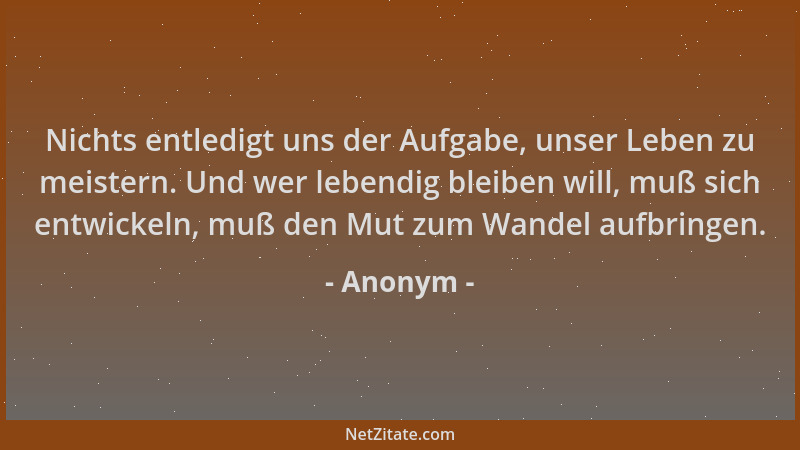 Anonym - Nichts entledigt uns der Aufgabe, unser Leben zu meistern. Und wer lebendig bleiben will, muß sich entwickeln, muß...