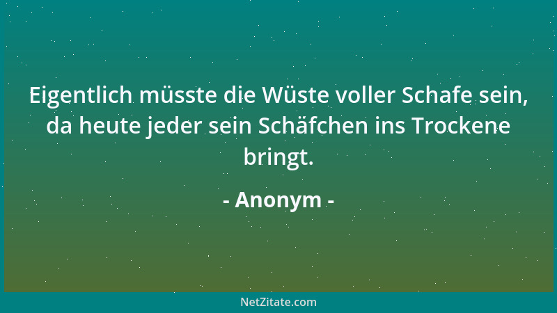 Anonym - Eigentlich müsste die Wüste voller Schafe sein, da heute jeder sein Schäfchen ins Trockene bringt....