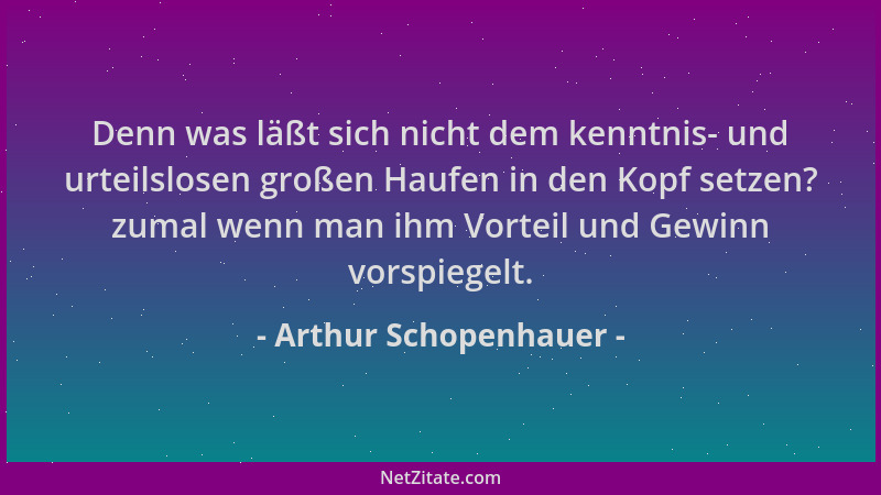 Arthur Schopenhauer - Denn was läßt sich nicht dem kenntnis- und urteilslosen großen Haufen in den Kopf setzen? zumal wenn...