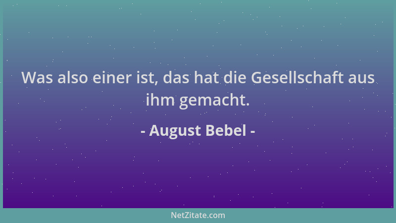 August Bebel - Was also einer ist, das hat die Gesellschaft aus ihm gemacht....
