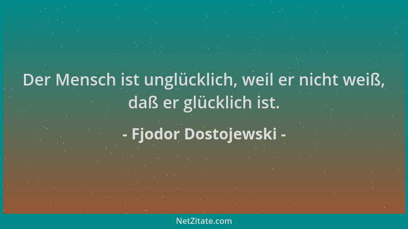 Fjodor Dostojewski - Der Mensch ist unglücklich, weil er nicht weiß, daß er glücklich ist....
