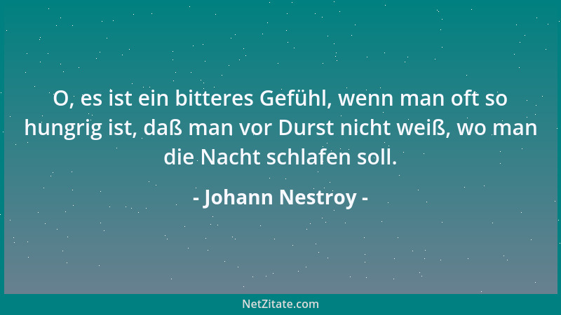Johann Nestroy - O, es ist ein bitteres Gefühl, wenn man oft so hungrig ist, daß man vor Durst nicht weiß, wo man die Nacht...