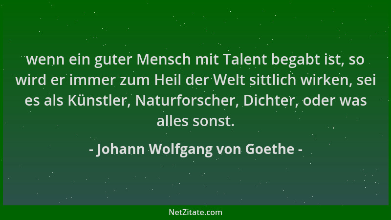 Johann Wolfgang von Goethe - wenn ein guter Mensch mit Talent begabt ist, so wird er immer zum Heil der Welt sittlich wirke...