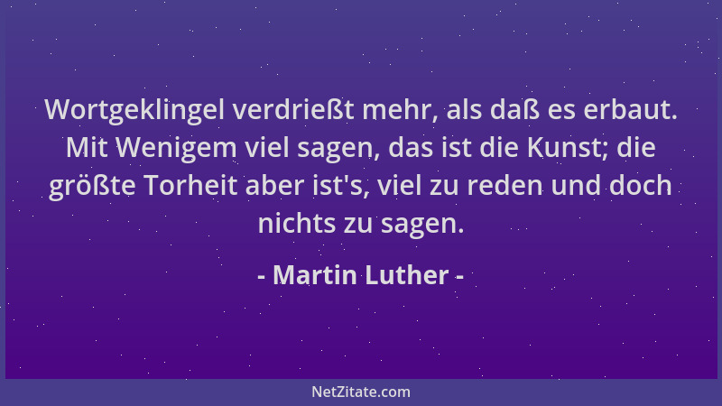 Martin Luther - Wortgeklingel verdrießt mehr, als daß es erbaut. Mit Wenigem viel sagen, das ist die Kunst; die größte Torh...