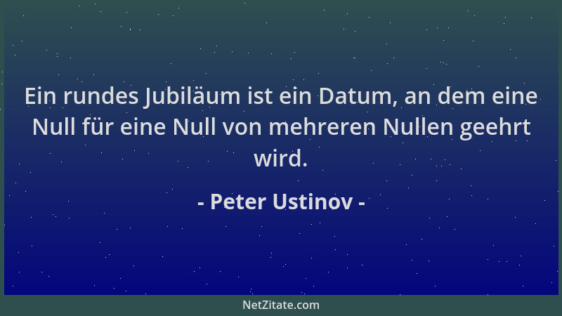 Peter Ustinov - Ein rundes Jubiläum ist ein Datum, an dem eine Null für eine Null von mehreren Nullen geehrt wird....