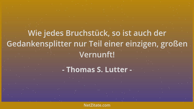 Thomas S. Lutter - Wie jedes Bruchstück, so ist auch der Gedankensplitter nur Teil einer einzigen, großen Vernunft!...