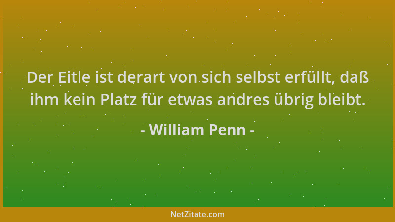 William Penn - Der Eitle ist derart von sich selbst erfüllt, daß ihm kein Platz für etwas andres übrig bleibt....