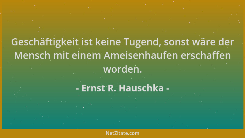 Ernst R. Hauschka - Geschäftigkeit ist keine Tugend, sonst wäre der Mensch mit einem Ameisenhaufen erschaffen worden....