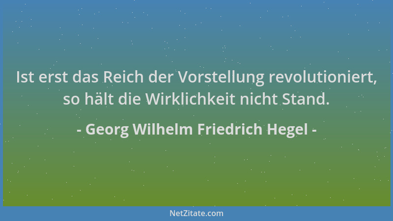 Georg Wilhelm Friedrich Hegel - Ist erst das Reich der Vorstellung revolutioniert, so hält die Wirklichkeit nicht Stand....