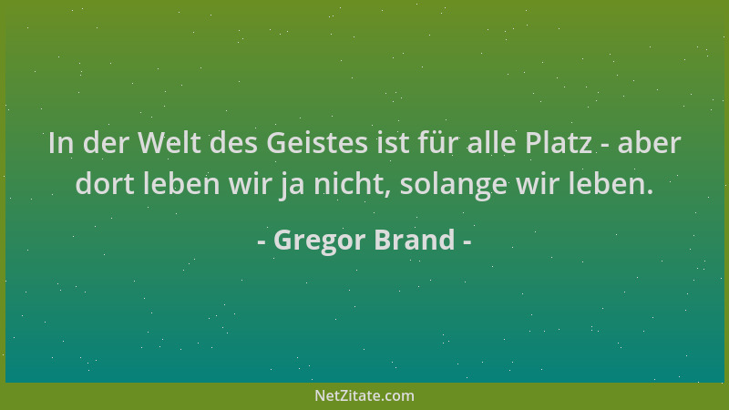 Gregor Brand - In der Welt des Geistes ist für alle Platz - aber dort leben wir ja nicht, solange wir leben....