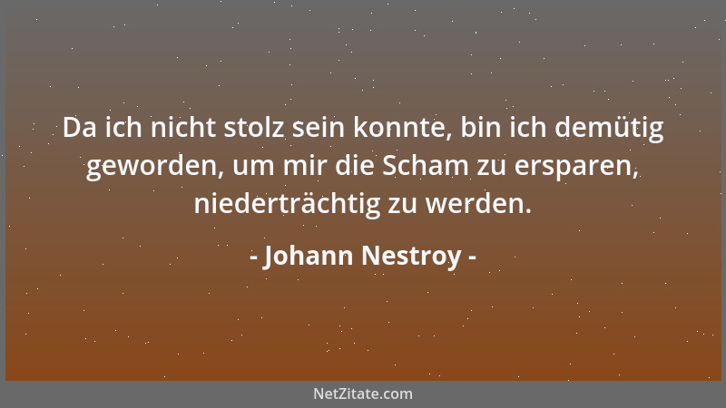 Johann Nestroy - Da ich nicht stolz sein konnte, bin ich demütig geworden, um mir die Scham zu ersparen, niederträchtig zu...