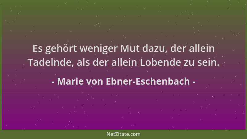 Marie von Ebner-Eschenbach - Es gehört weniger Mut dazu, der allein Tadelnde, als der allein Lobende zu sein....