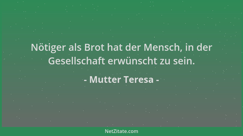 Mutter Teresa - Nötiger als Brot hat der Mensch, in der Gesellschaft erwünscht zu sein....