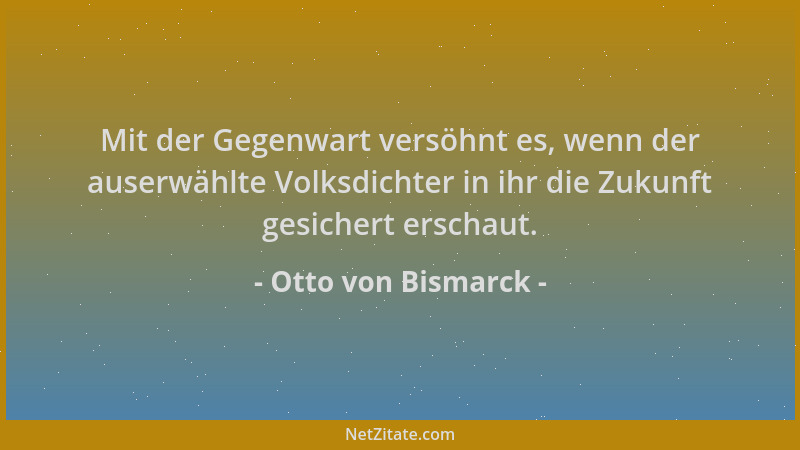 Otto von Bismarck - Mit der Gegenwart versöhnt es, wenn der auserwählte Volksdichter in ihr die Zukunft gesichert erschaut....