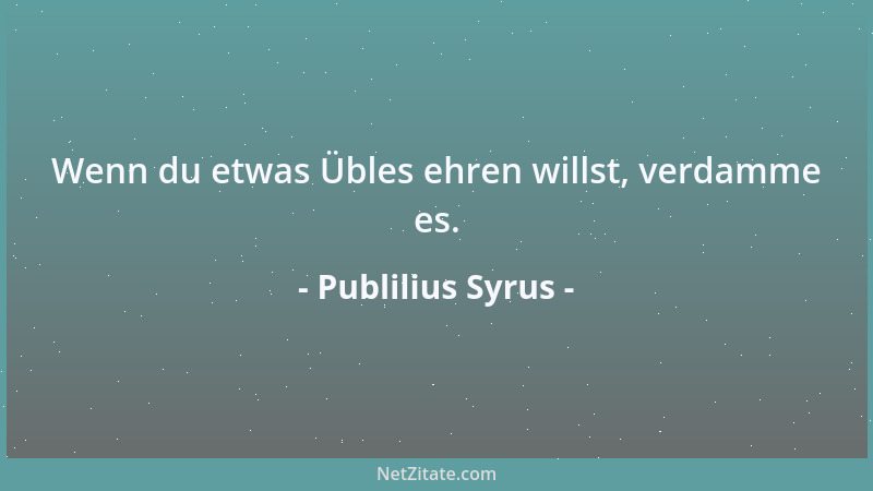 Publilius Syrus - Wenn du etwas Übles ehren willst, verdamme es....