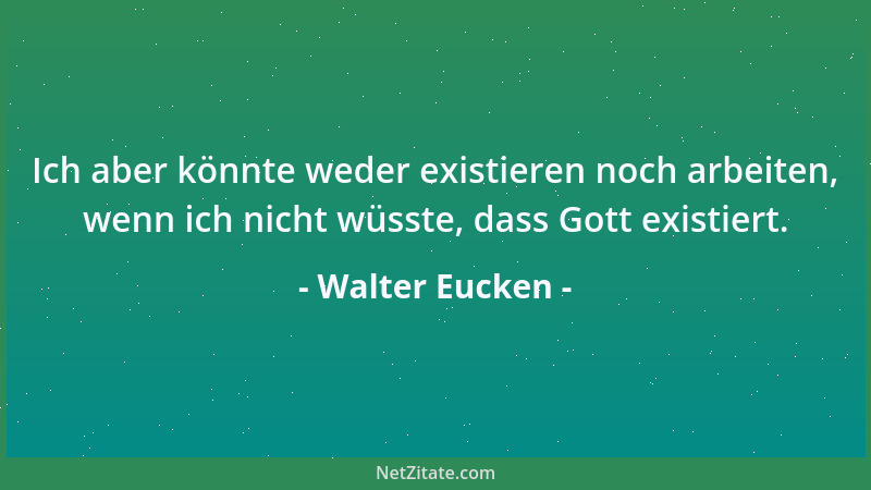 Walter Eucken - Ich aber könnte weder existieren noch arbeiten, wenn ich nicht wüsste, dass Gott existiert....