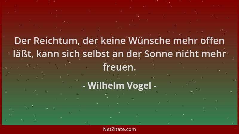 Wilhelm Vogel - Der Reichtum, der keine Wünsche mehr offen läßt, kann sich selbst an der Sonne nicht mehr freuen....