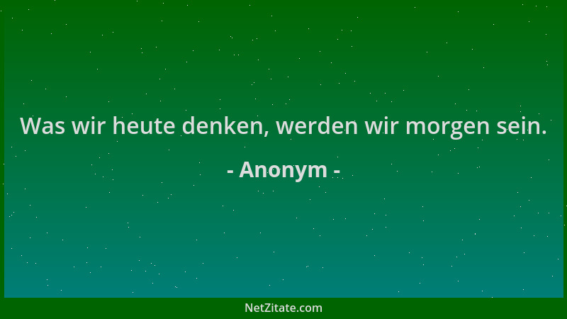 Anonym - Was wir heute denken, werden wir morgen sein....