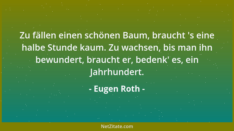 Eugen Roth - Zu fällen einen schönen Baum, braucht  's eine halbe Stunde kaum. Zu wachsen, bis man ihn bewundert, braucht er...