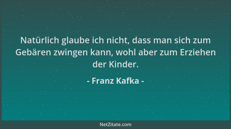 Franz Kafka - Natürlich glaube ich nicht, dass man sich zum Gebären zwingen kann, wohl aber zum Erziehen der Kinder....