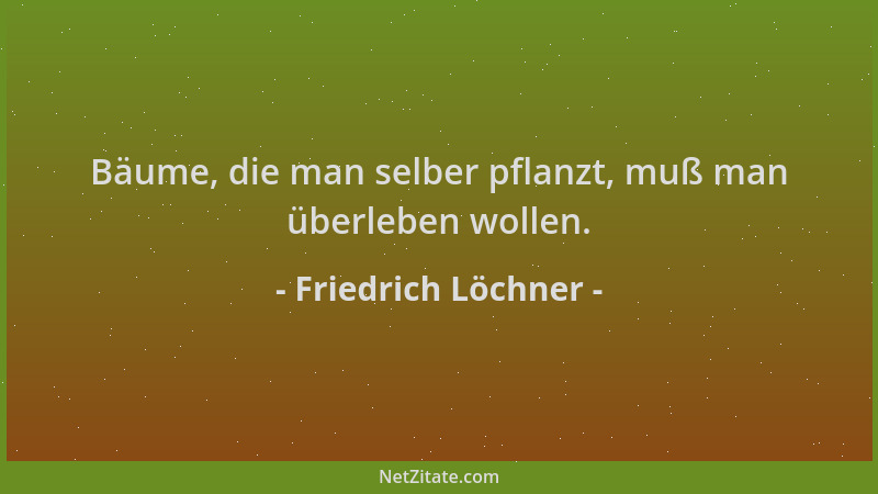 Friedrich Löchner - Bäume, die man selber pflanzt, muß man überleben wollen....