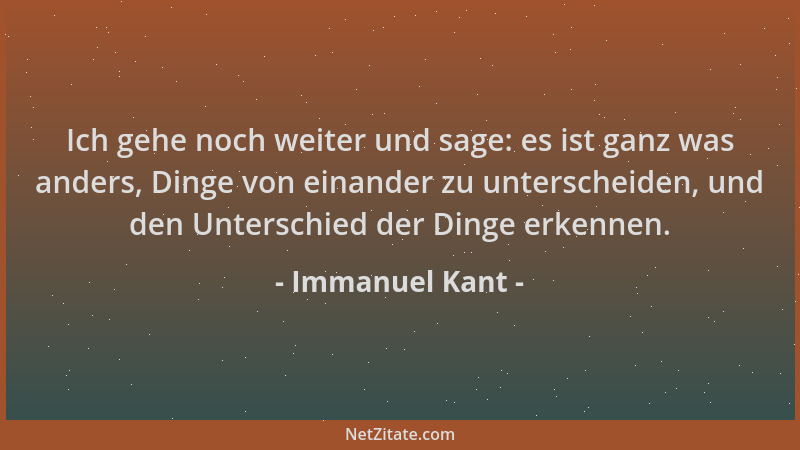 Immanuel Kant - Ich gehe noch weiter und sage: es ist ganz was anders, Dinge von einander zu unterscheiden, und den Untersc...