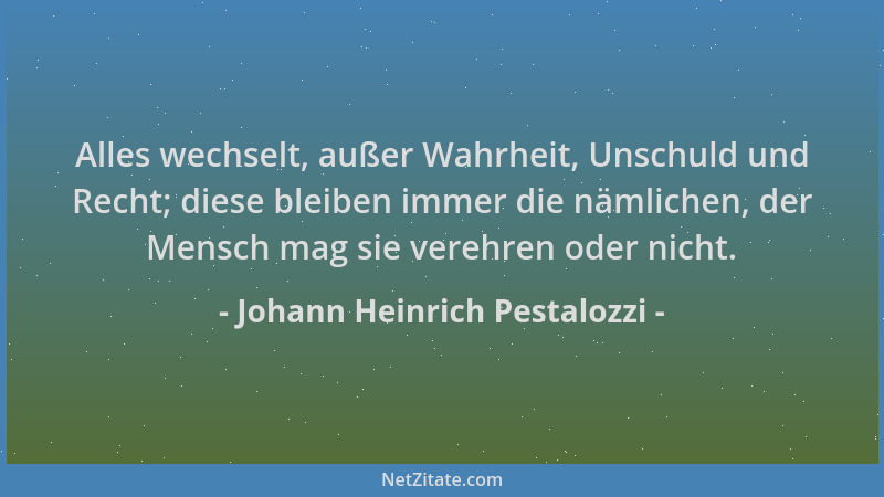 Johann Heinrich Pestalozzi - Alles wechselt, außer Wahrheit, Unschuld und Recht; diese bleiben immer die nämlichen, der Men...
