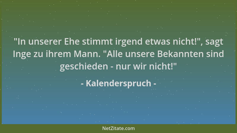 Kalenderspruch -  "In unserer Ehe stimmt irgend etwas nicht! ", sagt Inge zu ihrem Mann.  "Alle unsere Bekannten sind geschied...